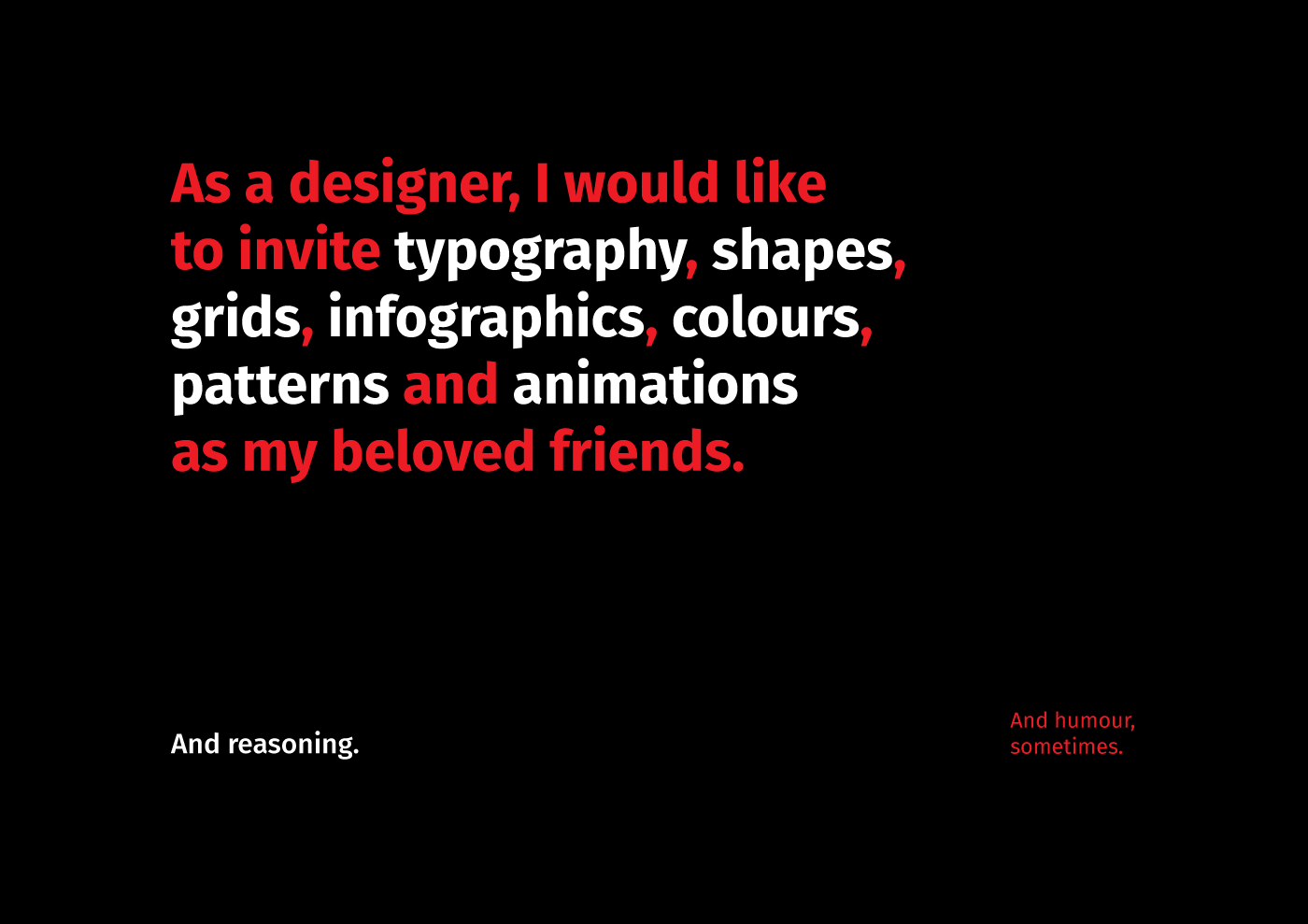 A phrase that says ‘As a designer, I would like to invite typography, shapes, grids, infographics, colours, patterns and animations as my beloved friends’. The phrase is written in two colours, the phrase is in red, and the highlighting words are in white. Below is a small font phrase that adds: ‘And reasoning.’ On the right is another phrase that adds more: ‘And humour, sometimes.’