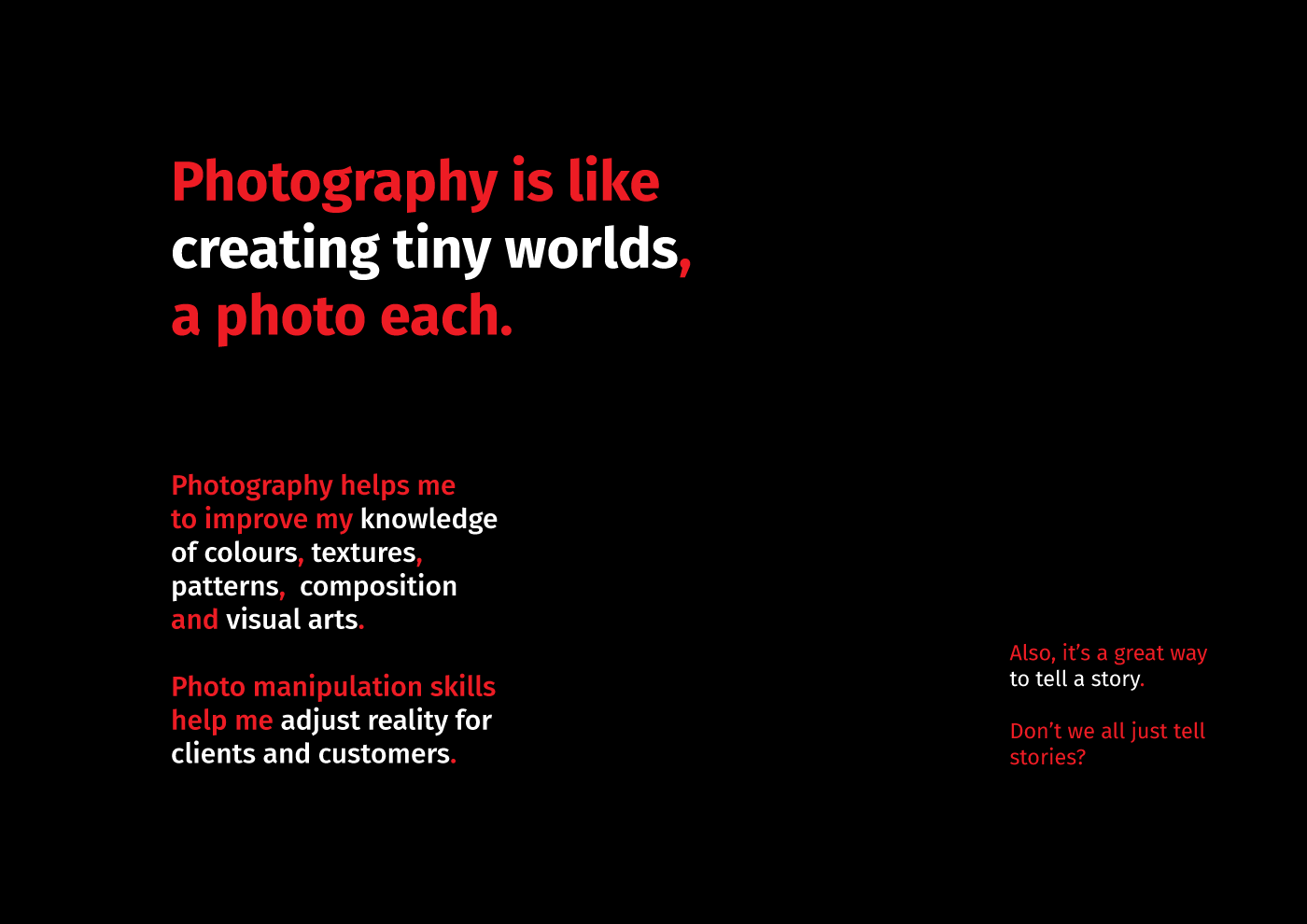 A phrase ‘Photography is like creating tiny worlds, a photo each. Photography does indeed helps me to imptove my knowledge of colours, textures, patterns, composition and visual arts. Photo manipulation skills help me adjust reality for clients and customers. Also, it’s a great way to tell [of telling] a story. Don’t we all just tell stories?