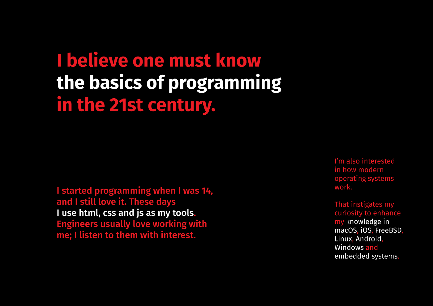 A text that says: I believe one must know the basics of programming in the 21st century. I started programming when I was 14, and I still love it. These days, I use html, css and js as my tools. [Not just them, by the way.] Engineers usually love working with me; I listen to them with interest.
